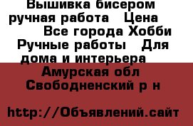 Вышивка бисером, ручная работа › Цена ­ 15 000 - Все города Хобби. Ручные работы » Для дома и интерьера   . Амурская обл.,Свободненский р-н